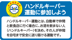 ハンドルキーパー運動に参加しよう
ハンドルキーパー運動とは、自動車で仲間と飲食店に行く場合に、お酒を飲まない人（ハンドルキーパー）を決め、その人が仲間を自宅まで安全に送り届ける運動です。