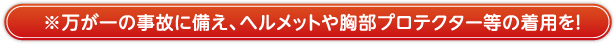 万が一の事故に備え、ヘルメットや胸部プロテクター等の着用を！