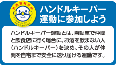 ハンドルキーパー運動に参加しよう
ハンドルキーパー運動とは、自動車で仲間と飲食店に行く場合に、お酒を飲まない人（ハンドルキーパー）を決め、その人が仲間を自宅まで安全に送り届ける運動です。