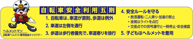 自転車安全利用五則
1. 自転車は、車道が原則、歩道は例外
2. 車道は左側を通行
3. 歩道は歩行者優先で、車道寄りを徐行
4. 安全ルールを守る
 ・飲酒運転・二人乗り・並進の禁止
 ・夜間はライトを点灯
 ・交差点での信号遵守と一時停止・安全確認
5. 子どもはヘルメットを着用