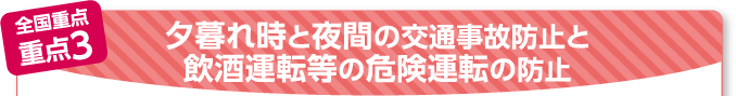 全国重点 重点3 夕暮れ時と夜間の交通事故防止と飲酒運転等の危険運転の防止