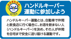 ハンドルキーパー運動に参加しよう
ハンドルキーパー運動とは、自動車で仲間と飲食店に行く場合に、お酒を飲まない人（ハンドルキーパー）を決め、その人が仲間を自宅まで安全に送り届ける運動です。