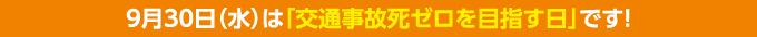 9月30日（水）は「交通事故死ゼロを目指す日」です！