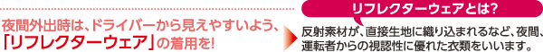 夜間外出時は、ドライバーから見えやすいよう、「リフレクターウェア」の着用を！
リフレクターウェアとは？
反射素材が、直接生地に織り込まれるなど、夜間、運転者からの視認性に優れた衣類をいいます。