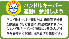 ハンドルキーパー運動に参加しよう
ハンドルキーパー運動とは、自動車で仲間と飲食店に行く場合に、お酒を飲まない人（ハンドルキーパー）を決め、その人が仲間を自宅まで安全に送り届ける運動です。