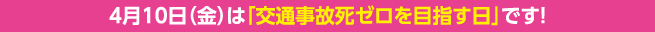 4月10日（金）は「交通事故死ゼロを目指す日」です！