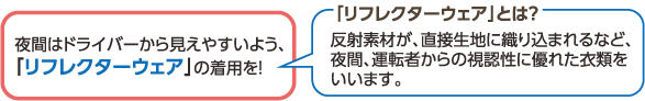 夜間はドライバーから見えやすいよう、「リフレクターウェア」の着用を！

「リフレクターウェア」とは？
反射素材が、直接生地に織り込まれるなど、夜間、運転者からの視認性に優れた衣類をいいます。