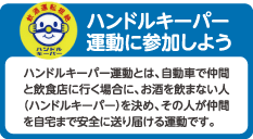 ハンドルキーパー運動に参加しよう
ハンドルキーパー運動とは、自動車で仲間と飲食店に行く場合に、お酒を飲まない人（ハンドルキーパー）を決め、その人が仲間を自宅まで安全に送り届ける運動です。