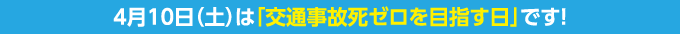 4月10日（土）は「交通事故死ゼロを目指す日」です！