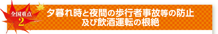 全国重点2 夕暮れ時と夜間の歩行者事故等の防止及び飲酒運転の根絶