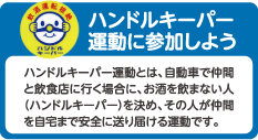 ハンドルキーパー運動に参加しよう
ハンドルキーパー運動とは、自動車で仲間と飲食店に行く場合に、お酒を飲まない人（ハンドルキーパー）を決め、その人が仲間を自宅まで安全に送り届ける運動です。