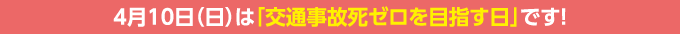 4月10日（日）は「交通事故死ゼロを目指す日」です！